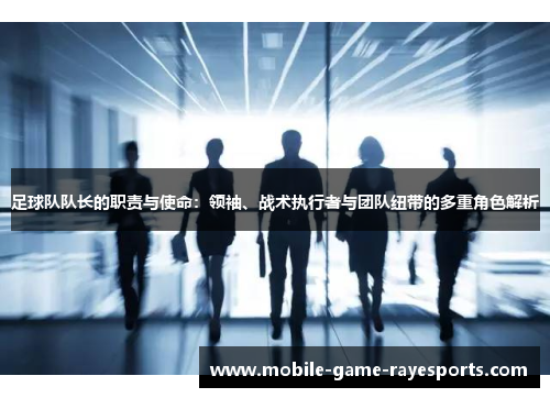 足球队队长的职责与使命：领袖、战术执行者与团队纽带的多重角色解析