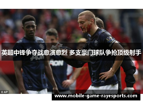 英超中锋争夺战愈演愈烈 多支豪门球队争抢顶级射手 英超中锋争夺战愈演愈烈 多支豪门球队争抢顶级射手