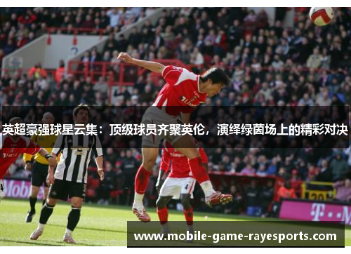 英超豪强球星云集:顶级球员齐聚英伦,演绎绿茵场上的精彩对决 英超豪强球星云集:顶级球员齐聚英伦,演绎绿茵场上的精彩对决