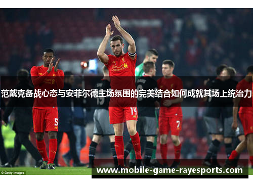 范戴克备战心态与安菲尔德主场氛围的完美结合如何成就其场上统治力