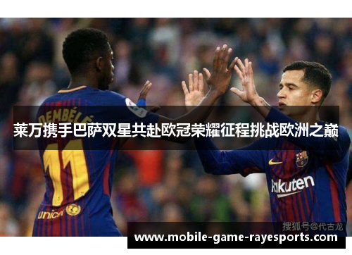 莱万携手巴萨双星共赴欧冠荣耀征程挑战欧洲之巅 莱万携手巴萨双星共赴欧冠荣耀征程挑战欧洲之巅