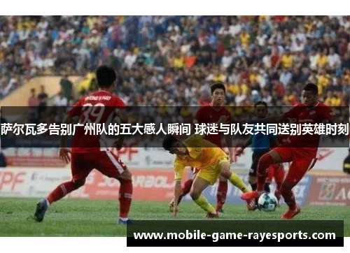 萨尔瓦多告别广州队的五大感人瞬间 球迷与队友共同送别英雄时刻