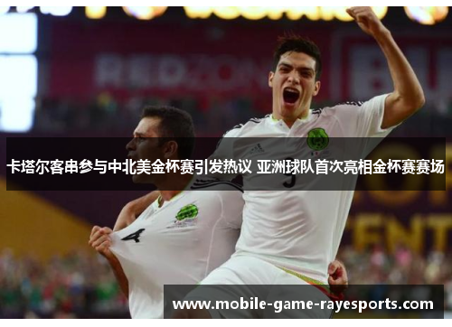 卡塔尔客串参与中北美金杯赛引发热议 亚洲球队首次亮相金杯赛赛场 卡塔尔客串参与中北美金杯赛引发热议 亚洲球队首次亮相金杯赛赛场